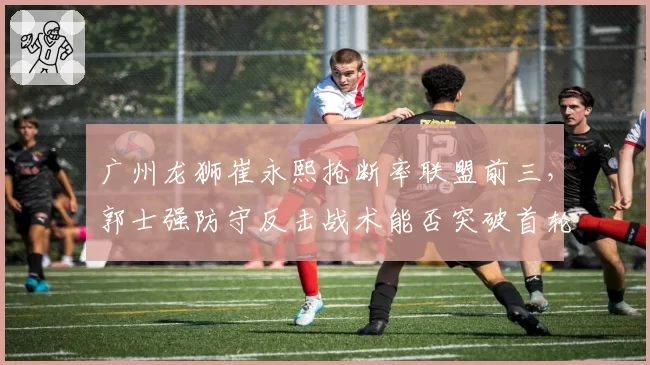 广州龙狮崔永熙抢断率联盟前三，郭士强防守反击战术能否突破首轮？