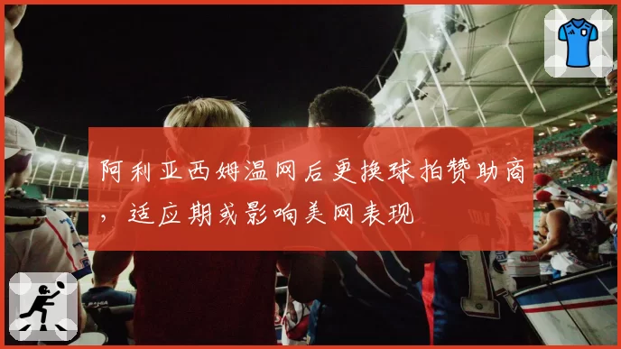阿利亚西姆温网后更换球拍赞助商，适应期或影响美网表现