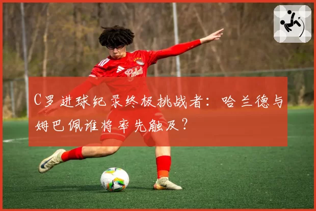 C罗进球纪录终极挑战者：哈兰德与姆巴佩谁将率先触及？