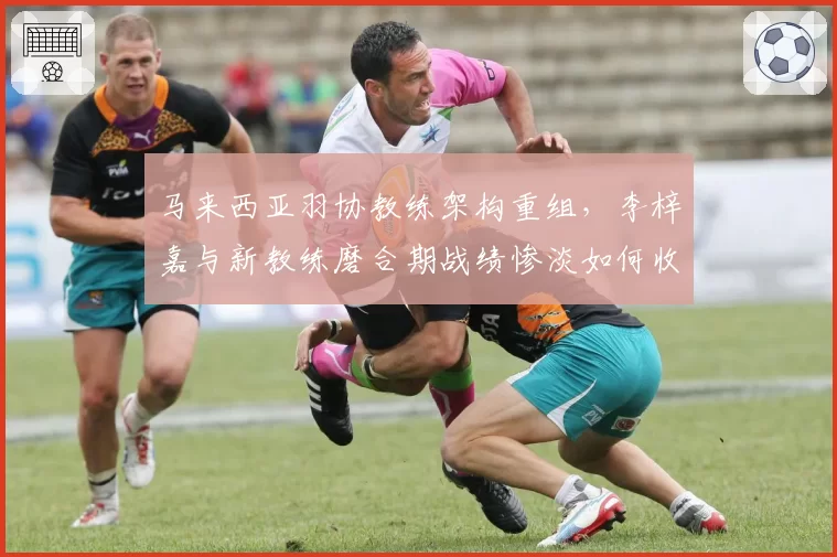 马来西亚羽协教练架构重组，李梓嘉与新教练磨合期战绩惨淡如何收场？