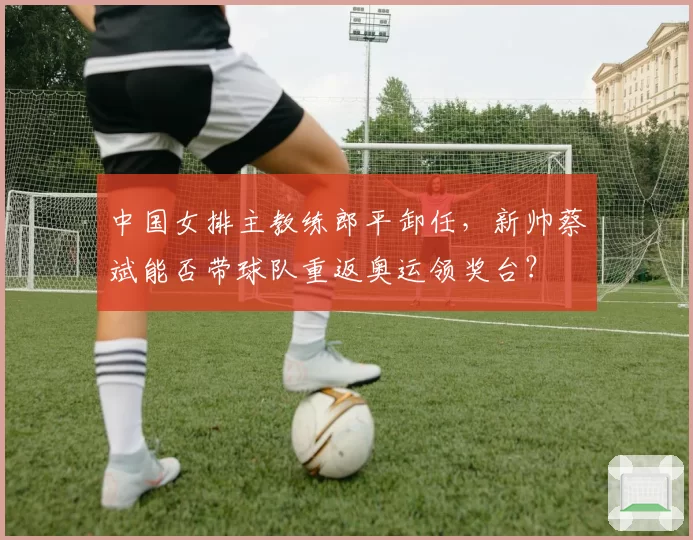中国女排主教练郎平卸任,新帅蔡斌能否带球队重返奥运领奖台?