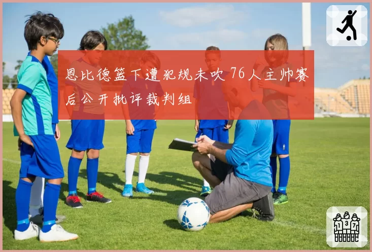 恩比德篮下遭犯规未吹 76人主帅赛后公开批评裁判组