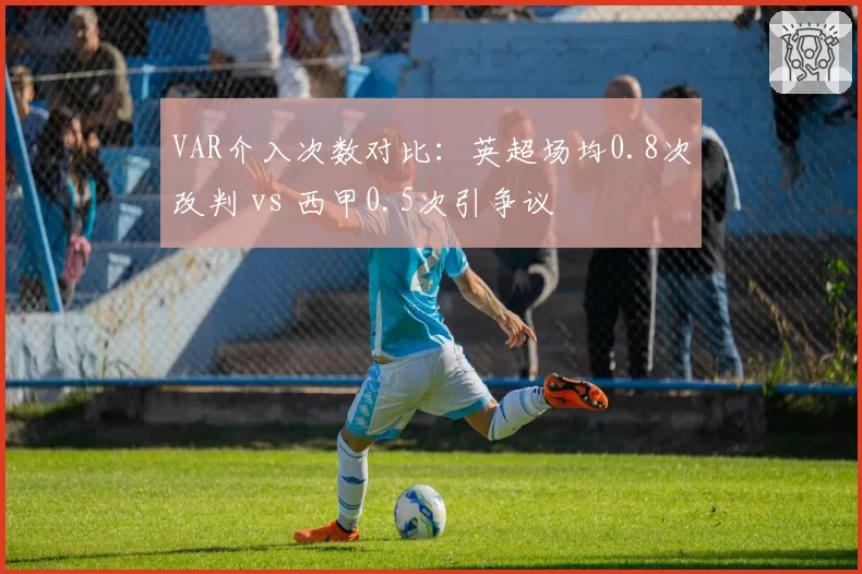 VAR介入次数对比:英超场均0.8次改判 vs 西甲0.5次引争议