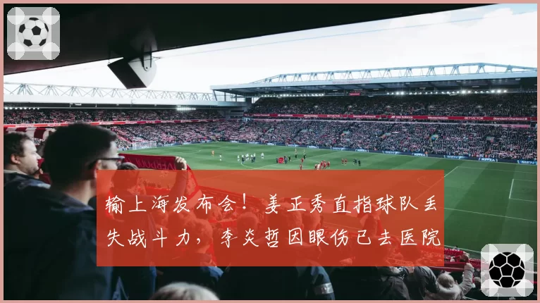 输上海发布会！姜正秀直指球队丢失战斗力，李炎哲因眼伤已去医院