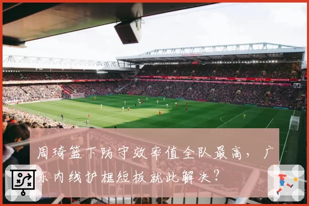 周琦篮下防守效率值全队最高,广东内线护框短板就此解决?