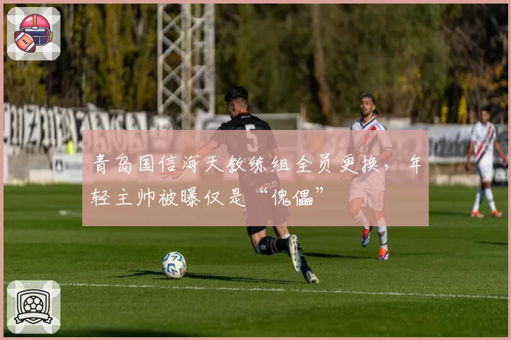 青岛国信海天教练组全员更换，年轻主帅被曝仅是“傀儡”